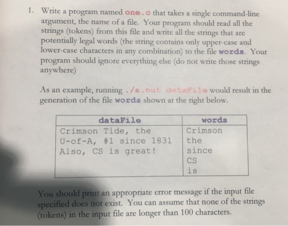 Write a program named one.c that takes a single command-line argument, the name of a file. Your program should read all the strings (tokens) from this file and write all the strings that are potentially legal words (the string contains only upper-case and lower-case characters in any combination) to the file words. Your program should ignore everything else (do not write those strings anywhere 1. As an example, running /a.out dsia would result in the generation of the file words shown at the right below. dataFile words Crimsorn Crimson Tide, the U-of-A, #1 since 1831 | the Also, CS is great! since CS is You should print an appropriate error message if the input file specified does not exist. You can assume that none of the strings (tokens) in the input file are longer than 100 characters.