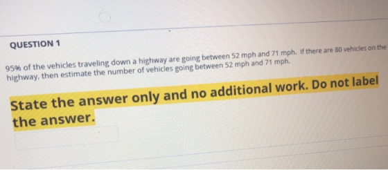 QUESTION 1 95% of the vehicles traveling down a highway are going between 52 mph and 71 mph. If there are 80 vehicles on the highway, then estimate the number of vehicles going between 52 mph and 71 mph State the answer only and no additional work. Do not label the answer.