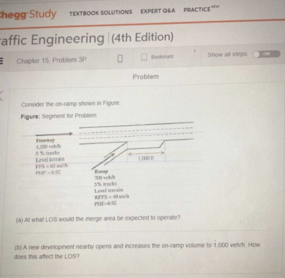 hegg Study TEXTBOOK SOLUTIONS EXPERT ORA PRACTICE NEW affic Engineering (4th Edition) Bookmark Chapter 15, Problem 3P Show all steps ON Problem Consider the on-ramp shown in Figure Figure: Segment for Problem Freeway 4,200 veh/h 8 % trucks Level terrairn FFS- 65 mil/h PHF 0.92 Ramp 700 veh/h 5% trucks Level terrain RFFS 40 m/h PHF-0.92 (a) At what LOS would the merge area be expected to operate? (b) A new development nearby opens and increases the on-ramp volume to 1,000 veh/h. How does this affect the LOS?