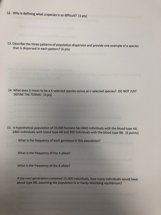12. Why is defining what a species is so difficult? (3 pts) 13. Describe the three patterns of population dispersion and provide one example of a species that is dispersed in each pattern? (6 pts) 14. What does it mean to be a K-selected species versus an r-selected species? DO NOT JUST DEFINE THE TERMS! (4 pts) 15. A hypothetical population of 10,000 humans has 6840 individuals with the blood type AA, 2860 individuals with blood type AB and 300 individuals with the blood type BB. (6 points) What is the frequency of each genotype in this population? What is the frequency of the A allele? What is the frequency of the B allele? If the next generation contained 25,000 individuals, how many individuals would have blood type BB, assuming the population is in Hardy-Weinberg equilibrium?