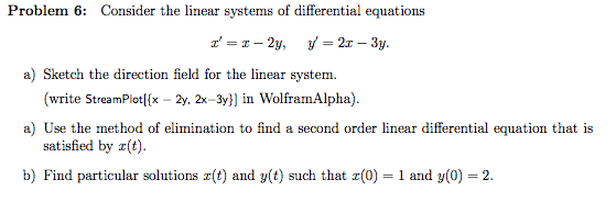 Problem 6: Consider the linear systems of differential equations a) Sketch the direction Seld for the line gystem. write StreamPlotl(x-2y, 2x-3y] İn Wolframı Alpha a) Use the method of elimination to find a second order linear differential equation that is satisfied by (t b) Find particular solutions x(t) and y(t) such that x(0) 1 and y(0) 2