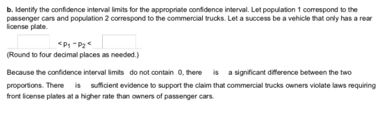 b. ldentify the confidence interval limits for the appropriate confidence interval. Let population 1 correspond to the passenger cars and population 2 correspond to the commercial trucks. Let a success be a vehicle that only has a rear icense plate. P1 -P2 Round to four decimal places as needed.) Because the confidence interval limits do not contain 0, there is a significant difference between the two proportions. There is sufficient evidence to support the claim that commercial trucks owners violate laws requiring front license plates at a higher rate than owners of passenger cars.