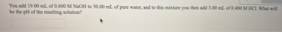 You add 19.00 mL of 0.600 M NaOH to 50.00 mL of pure water, and to this mixture you then add 3.00 mL of 0.400 M HCL What will