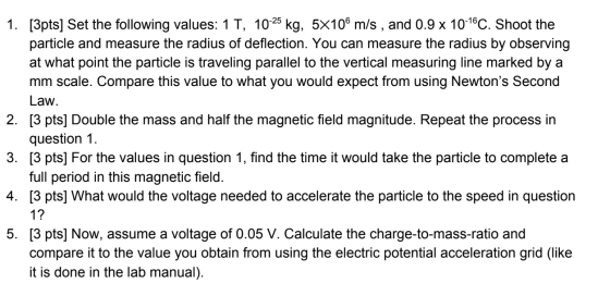 1. [3pts] Set the following values: 1T, 10-25 kg, 5x109 m/s , and 0.9 x 10-16C. Shoot the particle and measure the radius of