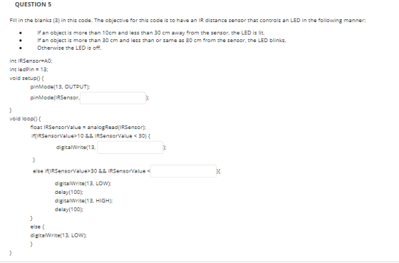 QUESTION 5 Fill in the blanks (3) in this code. The objective for this code is to have an IR distance sensor that controls an LED in the following manner: If an object is more than 10cm and less than 30 cm away from the sensor, the LED is lit If an object is more than 30 cm and less than or same as 80 cm from the sensor, the LED blinks, Otherwise the LED is off. int l RSensor#A0; int ledPin 13 void setup0 pinMode(13, OUTPUT) pinMode(RSensor void loop float IRSensorValue- analogRead(IRSensor) if RSensorValue>10&& IRSensorValue 30) digitalWrite(13 else if(IRSensorValue 30 && IRSensorValue digitalWrite 13, LOW): delay (100): digitalWrite(13, HIGH); delay 100): else t digitalWrite(13, LOW