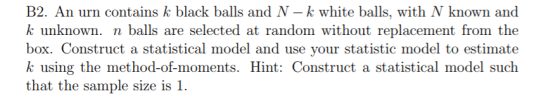 B2. An urn contains k black balls and N -k white balls, with N known and k unknown. n balls are selected at random without replacement from the box. Construct a statistical model and use your statistic model to estimate k using the method-of-moments. Hint: Construct a statistical model such that the sample size is 1.