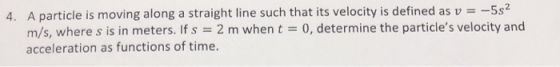 4. A particle is moving along a straight line such that its velocity is defined as v -5s2 m/s, where s is in meters. If s 2 m when t0, determine the particles velocity and acceleration as functions of time.