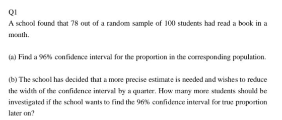 Q1 A school found that 78 out of a random sample of 100 students had read a book in a month. (a) Find a 96% confidence interv