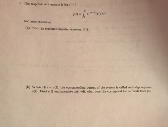 2. The response of a system is for t 20 and zero otherwise. (a) Find the systems impulse response h(t). (b) When (t)-u(t), the corresponding output of the system is called unit-step response s(t). Find s(t) and calculate ds(t)/dt, what does this correspond to the result from (a).