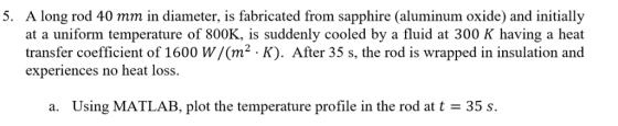 5. A long rod 40 mm in diameter, is fabricated from sapphire (aluminum oxide) and initially at a uniform temperature of 800K, is suddenly cooled by a fluid at 300 K having a heat transfer coefficient of 1600 W/(m2 K). After 35 s, the rod is wrapped in insulation and experiences no heat loss. a. Using MATLAB, plot the temperature profile in the rod at t = 35 s.