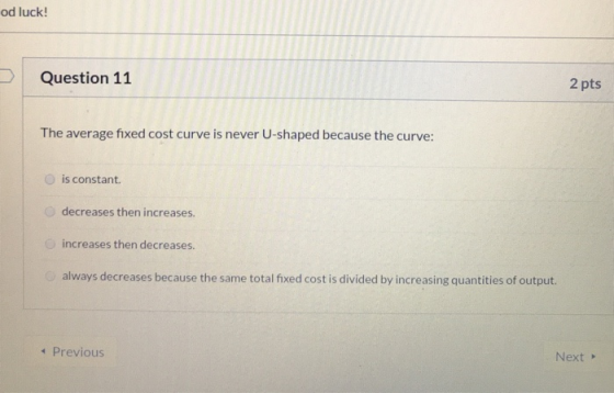 od luck! Question 11 2 pts The average fixed cost curve is never U-shaped because the curve: is constant decreases then incre