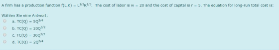 A firm has a production function f(LK) = L1/3K1/3 The cost of labor is w = 20 and the cost of capital is r = 5. The equation for long-run total cost is: Wählen Sie eine Antwort: O a. TC(Q) = 5Q34 b. TC(Q) 202 3/2 OC. TC(Q)300 d. TC(R)-2034