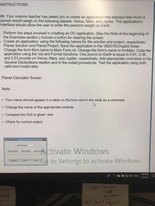 INSTRUCTIONS #6. Your science teacher has asked you to create an application that displays how much a person would weigh on the following planets: Venus, Mars, and Jupiter. The applications interface should allow the user to enter the persons weight on Earth. Perform the steps involved in creating an OO application. (See the Note at the beginning of the Exercises section.) Include a button for clearing the screen. . Create an application, using the following names for the solution and project, respectively Planet Solution and Planet Project. Save the application in the VB20151Chap02 folder. Change the form files name to Main Form.vb. Change the forms name to frmMain. Code the application using the Val and Format functions. One pound on Earth is equal to 0.91, 0.38, and 2.53 pounds on Venus, Mars, and Jupiter, respectively. Add appropriate comments in the General Declarations section and in the coded procedures. Test the application using both valid and invalid data. Planet Calculator Screen Note . Your name should appear in a label on the form and in the code as a comment Change the name of the appropriate controls Compare the GUI to given .exe Check for correct output ?mrm -Activate Windows GseneaGo to Settinas to activate Windows 4 ENG 7/14/18