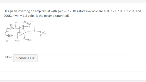 Design an inverting op amp circuit with gain-12. Resistors available are 10K, 12K, 100K, 120K, and 200K. If vin 1.2 volts, is the op amp saturated? RF ? IS Upload Choose a File