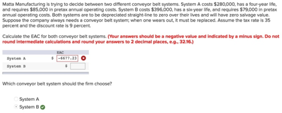 Matta Manufacturing is trying to decide between two different conveyor belt systems. System A costs $280,000, has a four-year