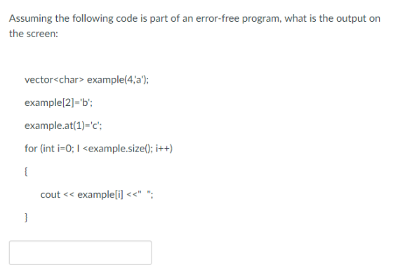 Assuming the following code is part of an error-free program, what is the output on the screen vector<char> example(4,a); example[2]=b; example.at(1)-c; for (int i-0; I <example.size); i++) cout << examplelil<<