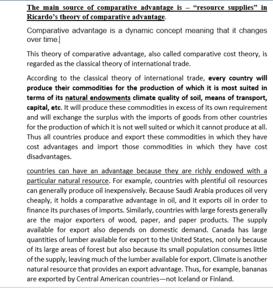 The main source of comparative advantage is-“resource supplies in Ricardos theory of comparative advantage Comparative advantage is a dynamic concept meaning that it changes over time This theory of comparative advantage, also called comparative cost theory, is regarded as the classical theory of international trade According to the classical theory of international trade, every country will produce their commodities for the production of which it is most suited in terms of its natural endowments climate quality of soil, means of transport. capital, etc. It will produce these commodities in excess of its own requirement and will exchange the surplus with the imports of goods from other countries for the production of which it is not well suited or which it cannot produce at all Thus all countries produce and export these commodities in which they have cost advantages and import those commodities in which they have cost disadvantages countries can have an advantage because they are richly endowed with a particular natural resource. For example, countries with plentiful oil resources can generally produce oil inexpensively. Because Saudi Arabia produces oil very cheaply, it holds a comparative advantage in oil, and it exports oil in order to finance its purchases of imports. Similarly, countries with large forests generally are the major exporters of wood, paper, and paper products. The supply available for export also depends on domestic demand. Canada has large quantities of lumber available for export to the United States, not only because of its large areas of forest but also because its small population consumes little of the supply, leaving much of the lumber available for export. Climate is another natural resource that provides an export advantage. Thus, for example, bananas are exported by Central American countries-not Iceland or Finland