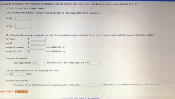 ur college newspapes, The Collegiate Investigator, sells for 90 per copy. The cost of producing x copies of an edition is given by C(x) 60+0.10x+0.001x2 dollars. (a) Calculate the marginal revenue R(x) and profit P(x) functions. HINT [See Example 2.) P(x) (b) Compute the revenue and profit, and also the marginal revenue and profit, if you have produced and sold 500 copies of the latest edition. profit marginal revenue marginal profit per additional copy per additional copy Interpret the results. The approximate ! loss v] from the sale of the 501st copy is 40 (c) For which value of x is the marginal profit zero? x400 copies Interpret your answer The graph of the profit function is a parabola with a vertex at x so the profit is at a maximum when you produce and sell eed Help? Emani