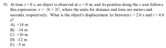 9) At time -0 s, an object is observed at x 0 m; and its position along the x axis follows this expression: x--5t+ 212, where the units for distance and time are meters and seconds, respectively. What is the objects displacement Ar between t 2.0 s and i 4.0 s? A) +14 m B) -14 m C) +10 m D) -12 m E) -5 m