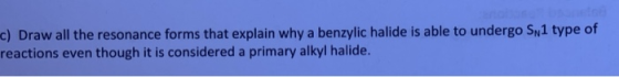 c) Draw all the resonance forms that explain why a benzylic halide is able to undergo SN1 type of reactions even though it is