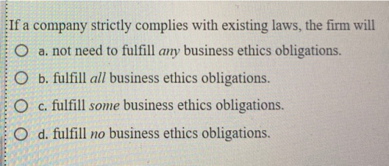 If a company strictly complies with existing laws, the firm will O a. not need to fulfill any business ethics obligations O b