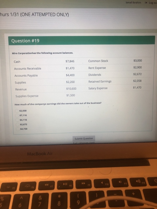 ismail İbrahim Log ou hurs 1/31 (ONE ATTEMPTED ONLY) Question #19 Miro Corporationhas the following account balances Cash Accounts Receivable Accounts Payable Supplies Revenue Supplies Expense How much of the companys earnings did the owners take out of the business? $7,846 $1,470 $4,400 2,200 $10,600 $1,500 Common Stock Rent Expense Dividends Retained Earnings Salary Expense $3,000 $2,900 $2,672 $2,058 $1,470 $2,058 7,116 $4,116 $2,672 $4,730 Submit Question MacBook A