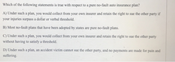 Which of the following statements is true with respect to a pure no-fault auto insurance plan? A) Under such a plan, you woul