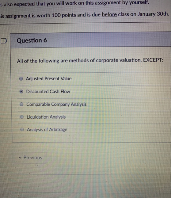 is also expected that you will work on this assignment by yourself. is assignment is worth 100 points and is due before class on January 30th. D Question 6 All of the following are methods of corporate valuation, EXCEPT: O Adjusted Present Value O Discounted Cash Flow O Comparable Company Analysis O Liquidation Analysis O Analysis of Arbitrage 1 Previous