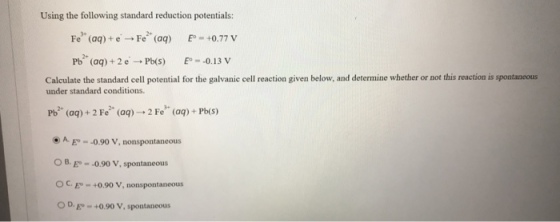 Using the following standard reduction potentials: Fe3+ (aq) + e. → Fe2+ (aq) Eo = +0.77 V Pb2+ (aq) + 2 e. → Pb(s) E。--0.13 V Calculate the standard cell potential for the galvanie cell reaction given below, and determine whether or not this reaction is spostaneous under standard conditions. Pb2+ (aq) + 2 Fe2+ (aq) → 2 Fe3+ (aq) + Pb(s) ⓔ A. E.-0.90 V, nonspontaneous OB. E-0.90 V, spontaneous C. Eo +0.90 V, nonspontaneous OD0.90 V, spontaneous