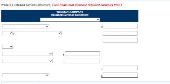 Prepare a retained earnings statement. (List items that increase retained earnings first.) WINDSOR COMPANY Retained Earnings