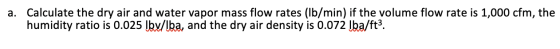 a. Calculate the dry air and water vapor mass flow rates (lb/min) if the volume flow rate is 1,000 cfm, the humidity ratio is