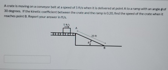 A crate is moving on a conveyor belt at a speed of 5 ft/s when it is delivered at point A to a ramp with an angle of 30 degre