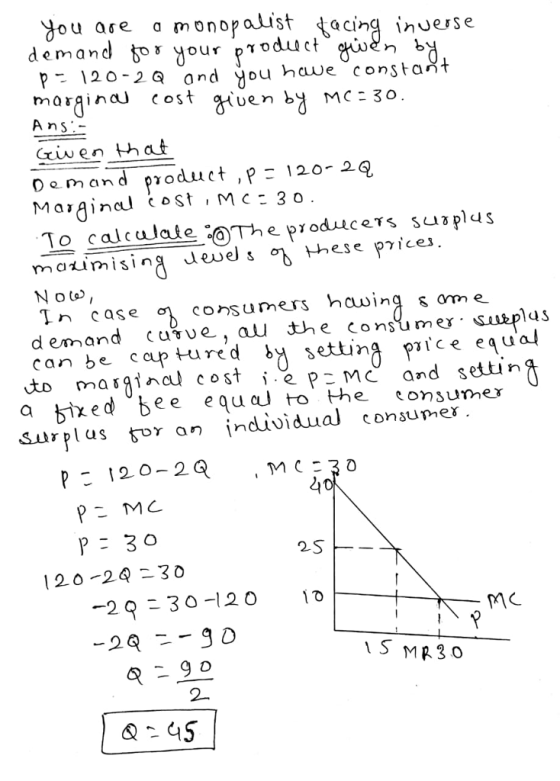 You ase a monopaist taci uesse demand bor your poduct P- 120-2a and you have constait morainaU cost uen b MC3o Ans Demand product ,P120- 2Q To calcaate aThe produces plus mourn i sing duels o hese pice N ot In case consumers hauinq s ome d emand cuvue, au the consumer «uep can be captured ^ settinA pice equal to masgina coste pMC and settin a bixed bee eqaJ o he consumer Surplus tor an individual consummer P 120-2Q 30 4o 2S 120 2 30 -29-30-120 101 1S MR30 2-