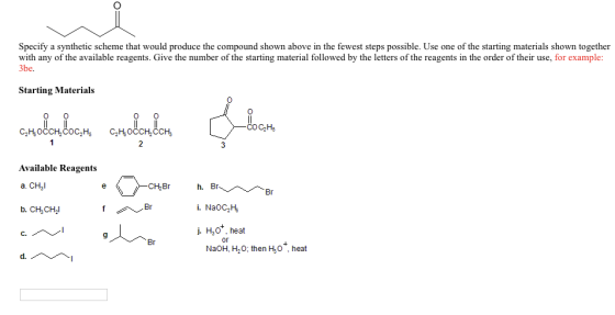 Specify a synthetic scheme that would produce the compound shown above in the fewest steps possible. Use one of the starting materials shown together with any of the available reagents. Give the number of the starting material followed by the letters of the reagents in the order of their use, for example: be Starting Materials COCaH5 C2H3OCCH COC2H. C2H3OCCH CCH, Available Reagents h. a. CHal CH.Br i. NaOC2H5 b. CH CHI j. H3O heat Br NaOH, H20. then H3O heat d.