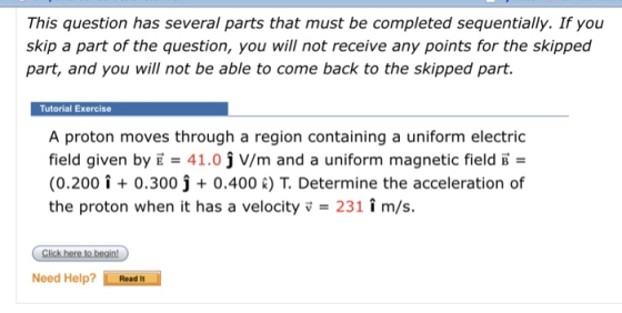 This question has several parts that must be completed sequentially. If you skip a part of the question, you will not receive any points for the skipped part, and you will not be able to come back to the skipped part. Tutorial Exercise A proton moves through a region containing a uniform electric field given by E 41.0 j V/m and a uniform magnetic field B (0.200i0.300 j 0.400 R) T. Determine the acceleration of the proton when it has a velocity v231 î m/s. Need Help? Read It