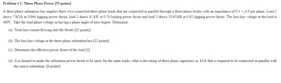 Problem # 1: Three Phase Power [35 points] A three-phase substation bus supplies three wye-connected three phase loads that are connected in parallel through a three-phase feeder with an impedance of 0.3 30 per phase Load 1 draws 75kVA at 0.866 lagging power factor, load 2 draws 45 kW at 0.70 leading power factor and load 3 draws 20 kVAR at 0.85 lagging power factor. The line-line voltage at the load is 460V Take the load phase voltage as having a phase angle of zero degree. Determine a) Total line current flowing into the feeder [12 points (b) The line-line voltage at the three phase substation bus [12 points] (c) Determine the effective power factor of the load [5] (d) It is desired to make the substation power factor to be unity for the same loads, what is the rating of three phase capacitors in kVA that is required to be connected in parallel with the source substation. [6 points]