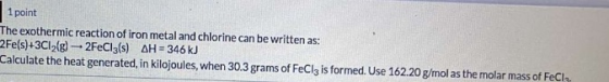1 point The exothermic reaction of iron metal and chlorine can be written as: 2Fe(s)+3C12(g) - 2FeCl3(s) AH = 346 kJ Calculat