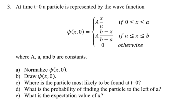 3. At time t-0 a particle is represented by the wave function A-if 0 < x<a ψ(x,0) = 0 otherwise where A, a, and b are constants. a) Normalize ψ(x,0). b) Draw (x,0). c) Where is the particle most likely to be found at t-0? d) What is the probability of finding the particle to the left of a? e) What is the expectation value of x?