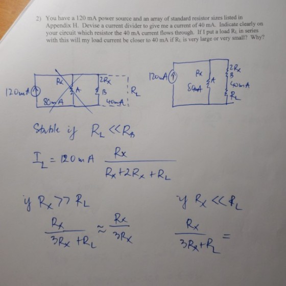 2) You have a 120 mA power source and an array of standard resistor sizes listed in Appendix H. Devise a current divider to give me a current of 40 mA. Indicate clearly on your circuit which resistor the 40 mA current flows through. If I put a load Ru in series with this will my load current be closer to 40 mA ifR, s very large or very small? Why? 芝B Px 12.0 A Rx.