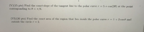 (V)(15 pts) Find the exact slope of the tangent line to the polar curve r = 5+ cos(28) at the point corresponding to B = 7/6.