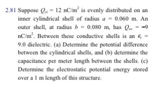 2.81 Suppose Q-12 nC/m2 is evenly distributed on an inner cylindrical shell of radius a 0.060 m. An outer shell, at radius b 0.080 m as -9 nC/m2. Between these conductive shells is an s 9.0 dielectric. (a) Determine the potential difference between the cylindrical shells, and (b) determine the capacitance per meter length between the shells. (c) Determine the electrostatic potential energy stored over a I m length of this structure.