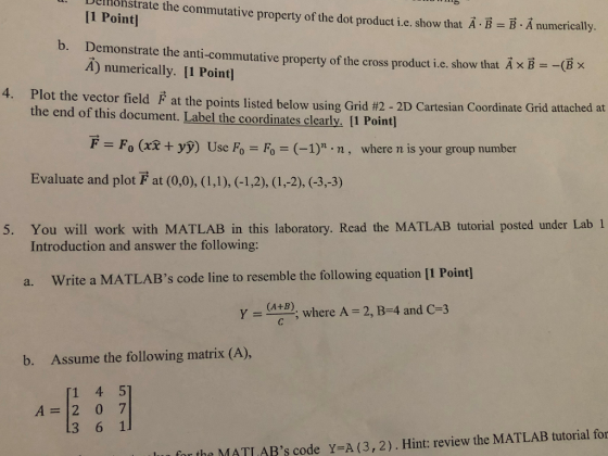 ate the commutative property of the dot product i.e. show that A B B A numerically 11 Point o bemonstrate the anti-commutative property of the cross product i.c. show that AxBBx A) numerically. [1 Point] 4, Plot the vector field F at the points listed below using Grid #2-2D the end of this document. Label the coordinates clearly. [1 Point] Cartesian Coordinate Grid attached at F Fo (xx+ yỳ) Use Fo Fo (-1) .n, where n is your group number Evaluate and plot F at (0,0), (I,), (-1,2), (1,-2), (-3,-3) 5. You will work with MATLAB in this laboratory. Read the MATLAB tutorial posted under Lab 1 Introduction and answer the following: a. Write a MATLABs code line to resemble the following equation [1 Point] where A - 2, B-4 and C-3 (A+B) Y b. Assume the following matrix (A), 1 4 5 A 2 0 7 for the MATI ABs code Y=A (3, 2) . Hint: review the MATLAB tutorial for