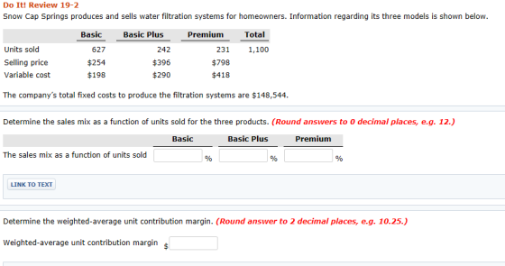 Do It! Review 19-2 Snow Cap Springs produces and sells water filtration systems for homeowners. Information regarding its three models is shown below Basic 627 $254 $198 Basic Plus Premium Total Units sold Selling price Variable cost 242 $396 $290 231 1,100 $798 $418 The companys total fixed costs to produce the filtration systems are $148,544 Determine the sales mix as a function of units sold for the three products. (Round answers to 0 decimal places, e.g. 12.) Basic Basic Plus Premium The sales mix as a function of units sold LINK TO TEXT Determine the weighted-average unit contribution margin. (Round answer to 2 decimal places, e.g. 10.25.) Weighted-average unit contribution margin c