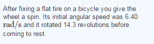 After fixing a flat tire on a bicycle you give the wheel a spin. Its initial angular speed was 6.40 rad/s and it rotated 14.3 revolutions before coming to rest.