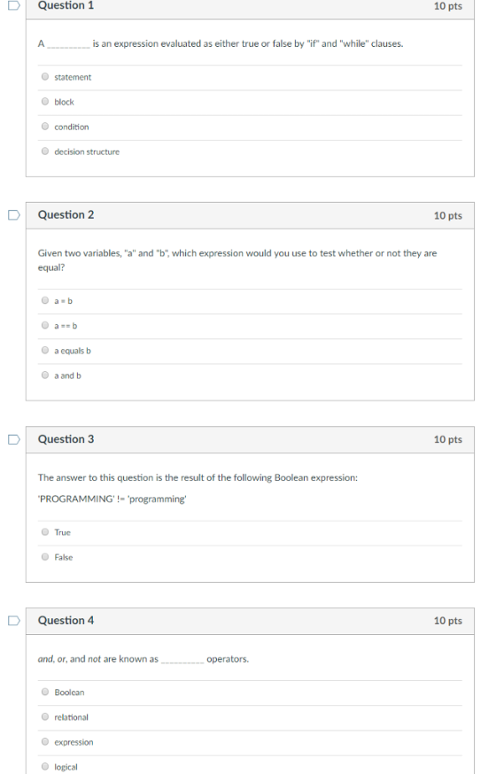 DQuestion 1 10 pts is an expression evaluated as either true or false by if and while clauses. O statement O block O condition O decision structure uestion2 10 pts Given two variables, a and b, which expression would you use to test whether or not they are equal? O a equals b O a andb DQuestion 3 10 pts The answer to this question is the result of the following Boolean expression: PROGRAMMING-programming. O True O False Question 4 10 pts and, or, and not are known as operators. O Boolean O relational O expression O logical