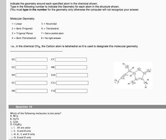 Indicate the geometry around each specified atom in the chemical shown Type in the following number to indicate the Geometry for each atom in the structure shown (You must type in the number for the geometry only otherwise the computer will not recognize your answer. Molecular Geometry 1 = Linear 2 = Bent (Trigonal) 3 Trigonal Planar 4 = Bent (Tetrahedral) 5-Pyramidal 6 = Tetrahedral 7 = Not a central atom 8 = No right answer i.e., in the chemical CH4, the Carbon atom is tetrahedral so 6 is used to designate this molecular geometry 01 C7 C2 N8 04 S10 C5 C11 13 S1 06 F13 Question 16 Which of the following molecules is/are polar? A. BCI3 B. H2Te C. Gno D. CH2Br2 All are polar O I A and B only O III. B, C and D only O IV. B and D only