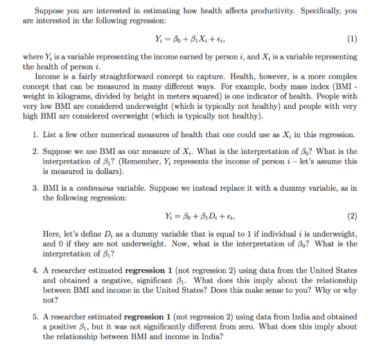 Suppose you are interested in estimating how health affects productivity. Specifically, you are interested in the following regression: where Y, is a variable representing the income earned by person i, and X, is a variable representing the health of person i. Income is a fairly straightforward concept to capture. Health, however, is a more complex concept that can be measured in many different ways. For example, body mass index (BMI weight in kilograms, divided by height in meters squared) is one indicator of health. People with very low BMI are considered underweight (which is typically not healthy) and people with very high BMI are considered overweight (which is typically not healthy) 1. List a few other numerical measures of health that one could use as X\ in this regression. 2. Suppose we use BMI as our measure of X. What is the interpretation of βο? What is the interpretation of β? (Remember, Y; represents the income of person i-lets assume this is measured in dollars 3. BMI is a continuous variable. Suppose we instead replace it with a dummy variable, as in the following regression: Here, lets define D, as a dummy variable that is equal to 1 if individual i is underweight and 0 if they are not underweight. Now, what is the interpretation of β0? What is the interpretation of β? 4. A researcher estimated regression 1 (not regression 2) using data from the United States and obtained a negative, significant B1. What does this imply about the relationship between BMI and income in the United States? Does this make sense to you? Why or why not? 5. A researcher estimated regression 1 (not regression 2) using data from India and obtained a positive B1, but it was not significantly different from zero. What does this imply about the relationship between BMI and income in India?