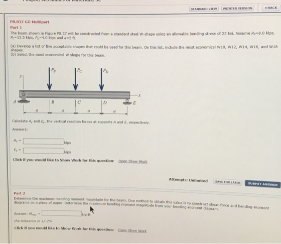 STANDARD VIEW PRINTER VERSION BACK P8.037 GO Multipart The beam shown in Figure P8.37 will be constructed from a standard steel w shape using an allowable bending stress of 22 ksi. Assume Po=8.0 kips, Pc-13.5 kips, Po 4.0 kips and a-5 ft (a) Develop a list of five acceptable shapes that could be used for this beam. On this list, include the most economical W10, w12, w14, W16, and W18 shapes (b) Select the most economical W shape for this beam. 尼 Calculate A, and Ey, the vertical reaction forces at supports A and E, respectively. Answers: ps ips Click if you would like to Show Work for this question: Open Show Work Attempts: Unlimited SAVE FOR LATER SUBMIT ANSWERR ptemine the maximum bending moment magnitude for the beam. One method to obtain this value is to construct shear-force and bending-moment Part 2 diagrams on a piece of paper. Determine the maximum bending moment magnitude from your bending-moment diagram. Answer: Mmax the tolerance is +/-2% Click if you would like to Show Work for this question: Open Show Work ip-ft