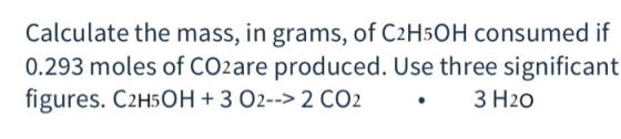Calculate the mass, in grams, of C2H5OH consumed if 0.293 moles of CO2are produced. Use three significant figures. C2H5OH + 3
