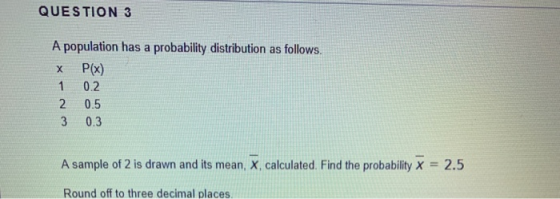 QUESTION 3 х A population has a probability distribution as follows. P(x) 0.2 2 0.5 3 1 0.3 A sample of 2 is drawn and its me